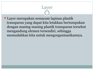 Layer

Layer merupakan semacam lapisan plastik
 transparan yang dapat kita letakkan bertumpukan
 dengan masing-masing plastik transparan tersebut
 mengandung elemen tersendiri, sehingga
 memudahkan kita untuk mengorganisasikannya.
 
