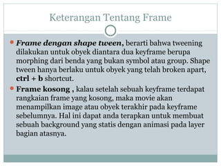 Keterangan Tentang Frame

 Frame dengan shape tween, berarti bahwa tweening
  dilakukan untuk obyek diantara dua keyframe berupa
  morphing dari benda yang bukan symbol atau group. Shape
  tween hanya berlaku untuk obyek yang telah broken apart,
  ctrl + b shortcut.
 Frame kosong , kalau setelah sebuah keyframe terdapat
  rangkaian frame yang kosong, maka movie akan
  menampilkan image atau obyek terakhir pada keyframe
  sebelumnya. Hal ini dapat anda terapkan untuk membuat
  sebuah background yang statis dengan animasi pada layer
  bagian atasnya.
 