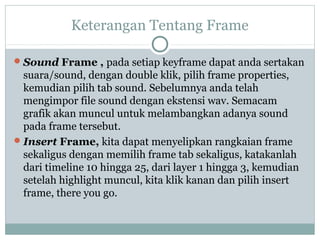 Keterangan Tentang Frame

 Sound Frame , pada setiap keyframe dapat anda sertakan
  suara/sound, dengan double klik, pilih frame properties,
  kemudian pilih tab sound. Sebelumnya anda telah
  mengimpor file sound dengan ekstensi wav. Semacam
  grafik akan muncul untuk melambangkan adanya sound
  pada frame tersebut.
 Insert Frame, kita dapat menyelipkan rangkaian frame
  sekaligus dengan memilih frame tab sekaligus, katakanlah
  dari timeline 10 hingga 25, dari layer 1 hingga 3, kemudian
  setelah highlight muncul, kita klik kanan dan pilih insert
  frame, there you go.
 