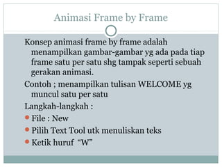 Animasi Frame by Frame

Konsep animasi frame by frame adalah
 menampilkan gambar-gambar yg ada pada tiap
 frame satu per satu shg tampak seperti sebuah
 gerakan animasi.
Contoh ; menampilkan tulisan WELCOME yg
 muncul satu per satu
Langkah-langkah :
File : New
Pilih Text Tool utk menuliskan teks
Ketik huruf “W”
 