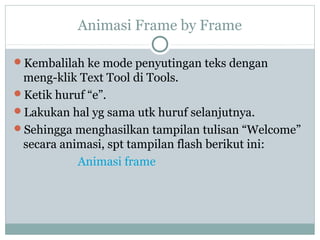 Animasi Frame by Frame

Kembalilah ke mode penyutingan teks dengan
 meng-klik Text Tool di Tools.
Ketik huruf “e”.
Lakukan hal yg sama utk huruf selanjutnya.
Sehingga menghasilkan tampilan tulisan “Welcome”
 secara animasi, spt tampilan flash berikut ini:
           Animasi frame
 