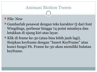 Animasi Motion Tween

File: New
Gambarlah pesawat dengan teks karakter Q dari font
 Wingdings, perbesar hingga 74 point misalnya dan
 letakkan di ujung kiri atas layar.
Klik di frame ke-30 (atau bisa lebih jauh lagi).
 Sisipkan keyframe dengan “Insert KeyFrame” atau
 kunci fungsi F6. Frame ke-30 akan memiliki bulatan
 keyframe.
 