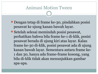 Animasi Motion Tween


Dengan tetap di frame ke-30, pindahkan posisi
 pesawat ke ujung kanan bawah layar.
Setelah selesai memindah posisi pesawat,
 perhatikan bahwa bila frame ke-1 di-klik, posisi
 pesawat berada di ujung kiri atas layar. Kalau
 frame ke-30 di-klik, posisi pesawat ada di ujung
 kanan bawah layar. Sementara antara frame ke-
 1 dan 30, hanya ada frame-frame kosong, yang
 bila di-klik tidak akan menunjukkan gambar
 apa-apa.
 