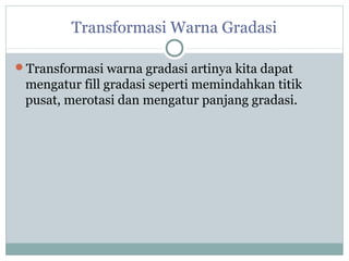 Transformasi Warna Gradasi

Transformasi warna gradasi artinya kita dapat
 mengatur fill gradasi seperti memindahkan titik
 pusat, merotasi dan mengatur panjang gradasi.
 