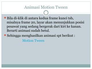 Animasi Motion Tween

Bila di-klik di antara kedua frame kunci tsb,
 misalnya frame 20, layar akan menunjukkan posisi
 pesawat yang sedang bergerak dari kiri ke kanan.
 Berarti animasi sudah betul.
Sehingga menghasilkan animasi spt berikut :
           Motion Tween
 