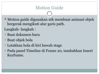 Motion Guide

Motion guide digunakan utk membuat animasi objek
  bergerak mengikuti alur garis path.
Langkah- langkah :
 Buat dokumen baru
 Buat objek bola
 Letakkan bola di kiri bawah stage
 Pada panel Timeline di Frame 20, tambahkan Insert
  Keyframe.
 
