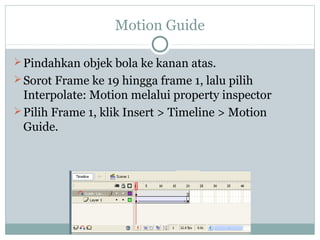 Motion Guide

 Pindahkan objek bola ke kanan atas.
 Sorot Frame ke 19 hingga frame 1, lalu pilih
  Interpolate: Motion melalui property inspector
 Pilih Frame 1, klik Insert > Timeline > Motion
  Guide.
 