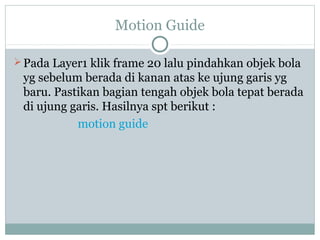 Motion Guide

 Pada Layer1 klik frame 20 lalu pindahkan objek bola
 yg sebelum berada di kanan atas ke ujung garis yg
 baru. Pastikan bagian tengah objek bola tepat berada
 di ujung garis. Hasilnya spt berikut :
           motion guide
 