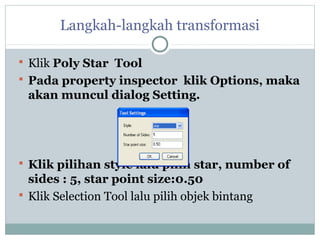 Langkah-langkah transformasi

 Klik Poly Star Tool
 Pada property inspector klik Options, maka
 akan muncul dialog Setting.




 Klik pilihan style lalu pilih star, number of
  sides : 5, star point size:0.50
 Klik Selection Tool lalu pilih objek bintang
 