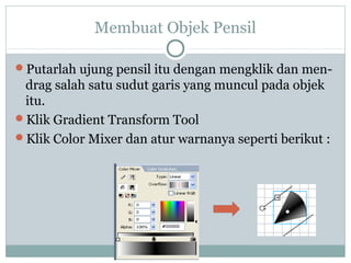 Membuat Objek Pensil

Putarlah ujung pensil itu dengan mengklik dan men-
 drag salah satu sudut garis yang muncul pada objek
 itu.
Klik Gradient Transform Tool
Klik Color Mixer dan atur warnanya seperti berikut :
 