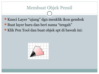 Membuat Objek Pensil

Kunci Layer “ujung” dgn menklik ikon gembok
Buat layer baru dan beri nama “tengah”
Klik Pen Tool dan buat objek spt di bawah ini:
 