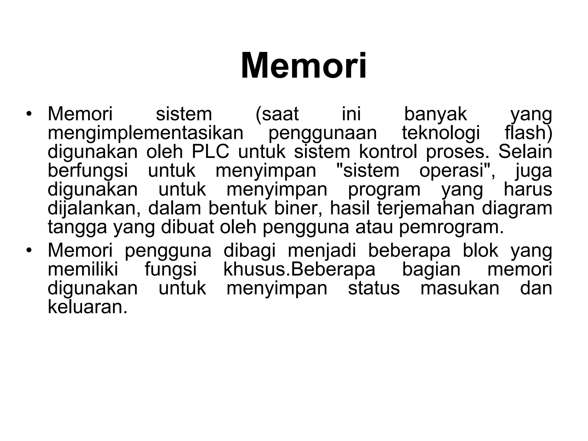 Memori
• Memori sistem (saat ini banyak yang
mengimplementasikan penggunaan teknologi flash)
digunakan oleh PLC untuk sistem kontrol proses. Selain
berfungsi untuk menyimpan "sistem operasi", juga
digunakan untuk menyimpan program yang harus
dijalankan, dalam bentuk biner, hasil terjemahan diagram
tangga yang dibuat oleh pengguna atau pemrogram.
• Memori pengguna dibagi menjadi beberapa blok yang
memiliki fungsi khusus.Beberapa bagian memori
digunakan untuk menyimpan status masukan dan
keluaran.
 