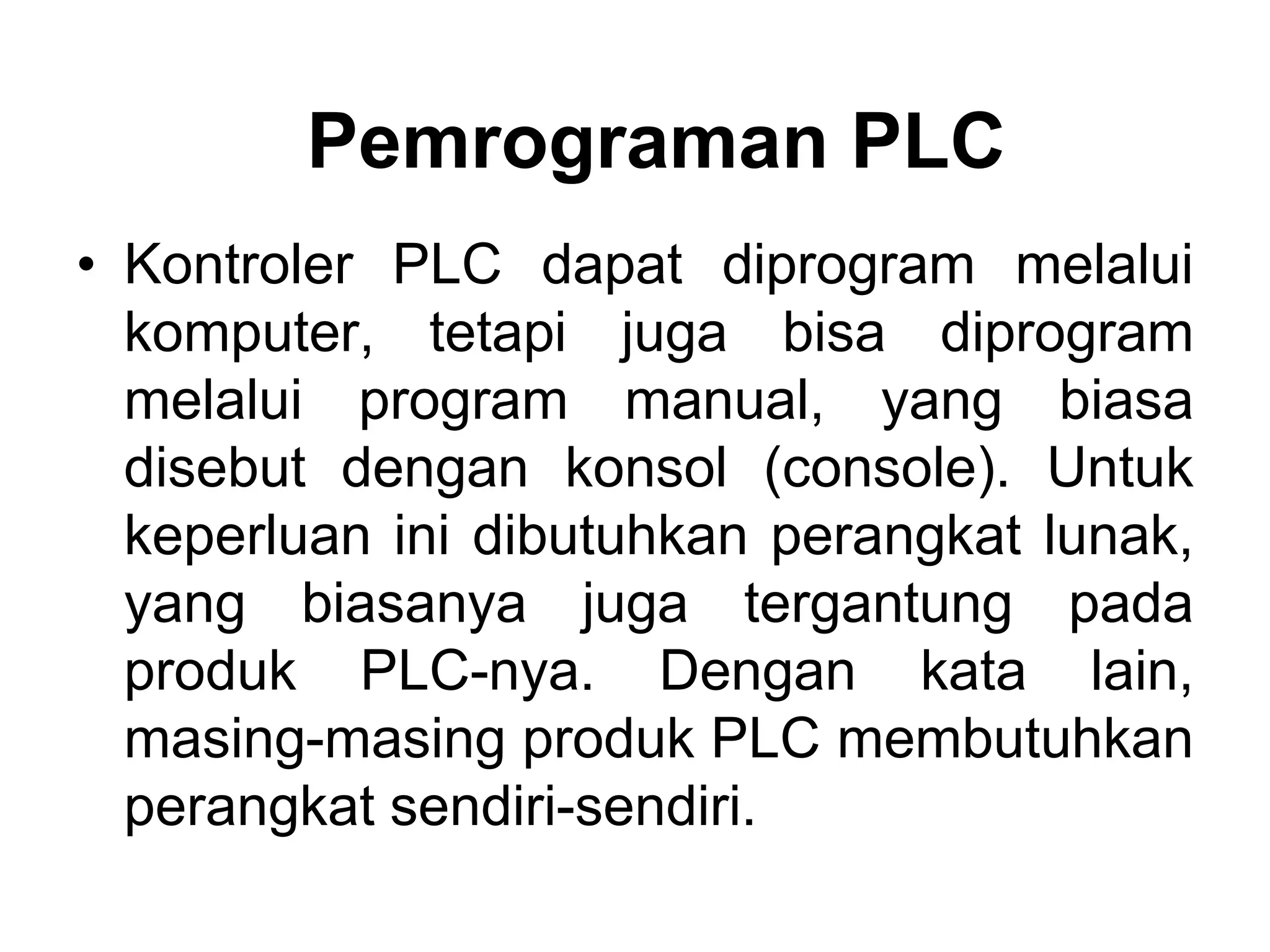 Pemrograman PLC
• Kontroler PLC dapat diprogram melalui
komputer, tetapi juga bisa diprogram
melalui program manual, yang biasa
disebut dengan konsol (console). Untuk
keperluan ini dibutuhkan perangkat lunak,
yang biasanya juga tergantung pada
produk PLC-nya. Dengan kata lain,
masing-masing produk PLC membutuhkan
perangkat sendiri-sendiri.
 