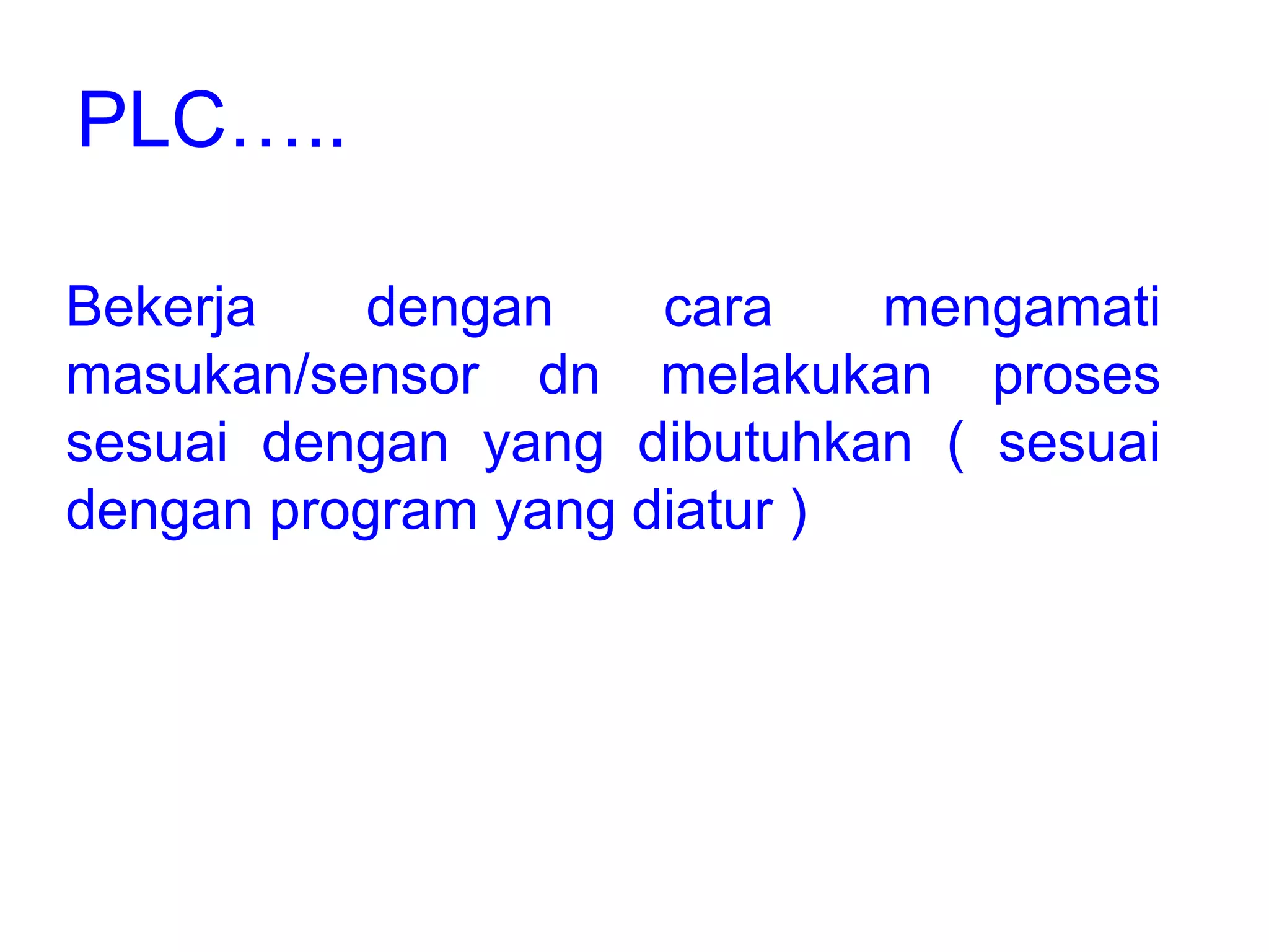 Bekerja dengan cara mengamati
masukan/sensor dn melakukan proses
sesuai dengan yang dibutuhkan ( sesuai
dengan program yang diatur )
PLC…..
 