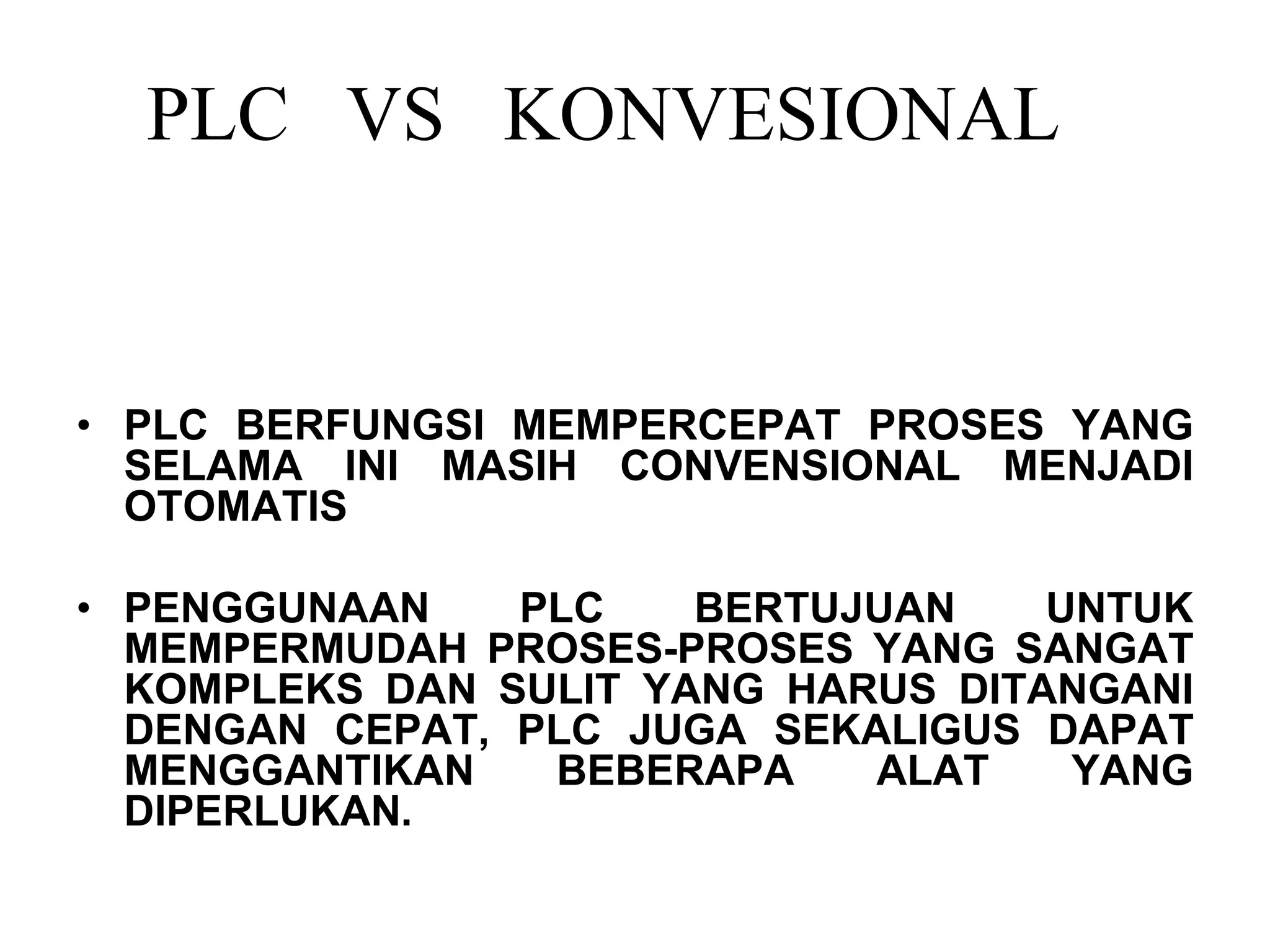 PLC VS KONVESIONAL
• PLC BERFUNGSI MEMPERCEPAT PROSES YANG
SELAMA INI MASIH CONVENSIONAL MENJADI
OTOMATIS
• PENGGUNAAN PLC BERTUJUAN UNTUK
MEMPERMUDAH PROSES-PROSES YANG SANGAT
KOMPLEKS DAN SULIT YANG HARUS DITANGANI
DENGAN CEPAT, PLC JUGA SEKALIGUS DAPAT
MENGGANTIKAN BEBERAPA ALAT YANG
DIPERLUKAN.
 