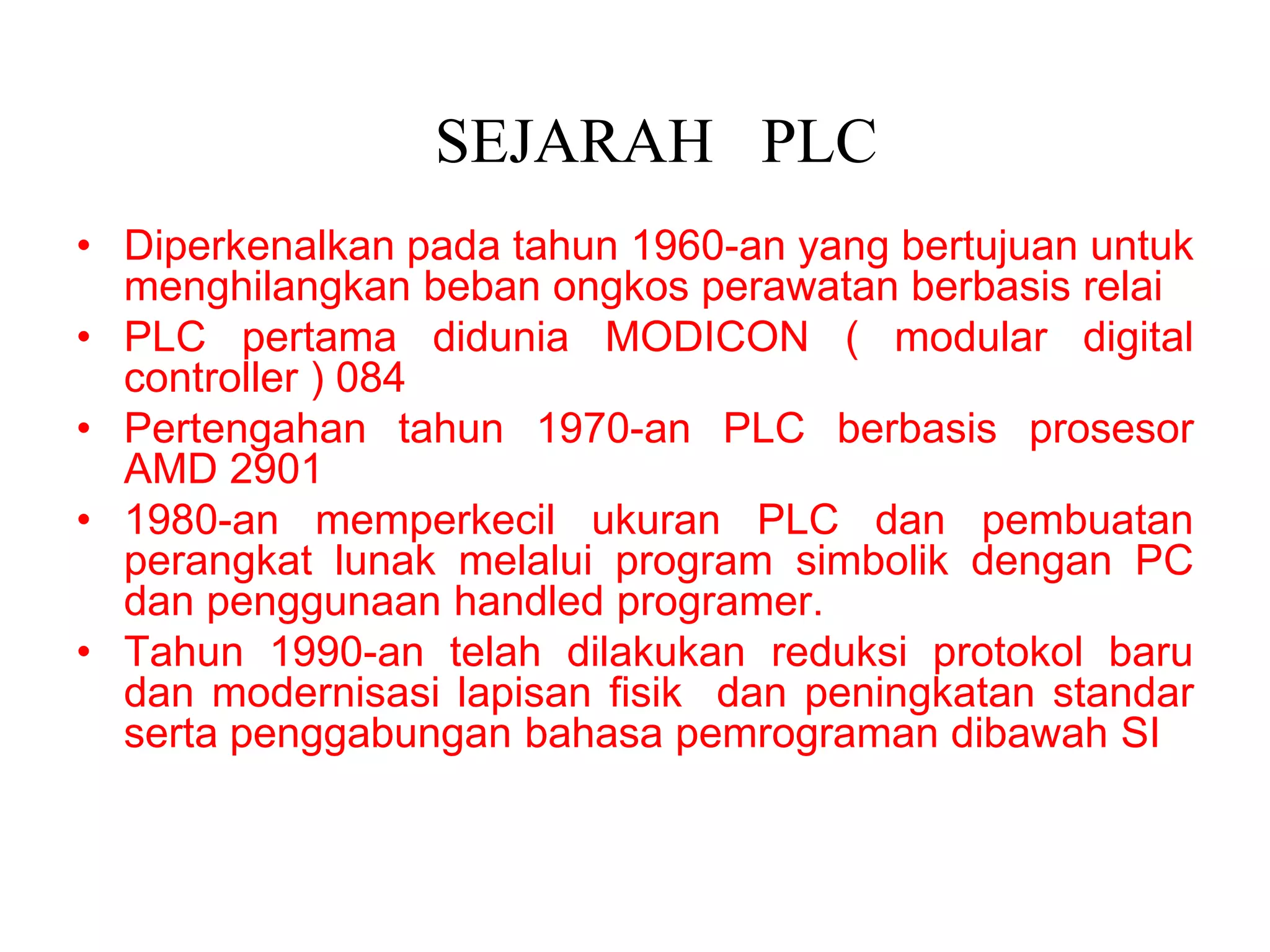 SEJARAH PLC
• Diperkenalkan pada tahun 1960-an yang bertujuan untuk
menghilangkan beban ongkos perawatan berbasis relai
• PLC pertama didunia MODICON ( modular digital
controller ) 084
• Pertengahan tahun 1970-an PLC berbasis prosesor
AMD 2901
• 1980-an memperkecil ukuran PLC dan pembuatan
perangkat lunak melalui program simbolik dengan PC
dan penggunaan handled programer.
• Tahun 1990-an telah dilakukan reduksi protokol baru
dan modernisasi lapisan fisik dan peningkatan standar
serta penggabungan bahasa pemrograman dibawah SI
 