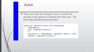 Expert Systems: Principles and Programming, Fourth Edition 45
Exists
 When more than one emergency fact is asserted, the
message to the operators is printed more than once. The
following modification prevents this:
 