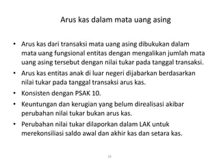 Arus kas dalam mata uang asing
• Arus kas dari transaksi mata uang asing dibukukan dalam
mata uang fungsional entitas dengan mengalikan jumlah mata
uang asing tersebut dengan nilai tukar pada tanggal transaksi.
• Arus kas entitas anak di luar negeri dijabarkan berdasarkan
nilai tukar pada tanggal transaksi arus kas.
• Konsisten dengan PSAK 10.
• Keuntungan dan kerugian yang belum direalisasi akibar
perubahan nilai tukar bukan arus kas.
• Perubahan nilai tukar dilaporkan dalam LAK untuk
merekonsiliasi saldo awal dan akhir kas dan setara kas.
16
 
