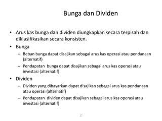 Bunga dan Dividen
• Arus kas bunga dan dividen diungkapkan secara terpisah dan
diklasifikasikan secara konsisten.
• Bunga
– Beban bunga dapat disajikan sebagai arus kas operasi atau pendanaan
(alternatif)
– Pendapatan bunga dapat disajikan sebagai arus kas operasi atau
investasi (alternatif)
• Dividen
– Dividen yang dibayarkan dapat disajikan sebagai arus kas pendanaan
atau operasi (alternatif)
– Pendapatan dividen dapat disajikan sebagai arus kas operasi atau
investasi (alternatif)
17
 