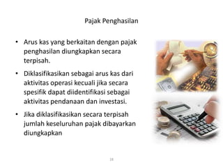 Pajak Penghasilan
• Arus kas yang berkaitan dengan pajak
penghasilan diungkapkan secara
terpisah.
• Diklasifikasikan sebagai arus kas dari
aktivitas operasi kecuali jika secara
spesifik dapat diidentifikasi sebagai
aktivitas pendanaan dan investasi.
• Jika diklasifikasikan secara terpisah
jumlah keseluruhan pajak dibayarkan
diungkapkan
18
 