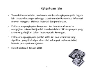 Ketentuan lain
• Transaksi investasi dan pendanaan nonkas diungkapkan pada bagian
lain laporan keuangan sehingga dapat memberikan semua informasi
relevan mengenai aktivitas investasi dan pendanaan.
• Entitas mengungkapkan komponen kas dan setara kas serta
menyajikan rekonsiliasi jumlah tersebut dalam LAK dengan pos yang
sama yang disajikan dalam laporan posisi keuangan.
• Entitas mengungkapkan jumlah saldo kas dan setara kas yang
signifikan yang tidak digunakan oleh kelompok usaha (restriksi)
beserta pendapat manajemen.
• Efektif berlaku 1 Januari 2011
20
 