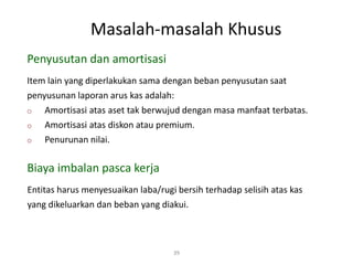 Masalah-masalah Khusus
39
Item lain yang diperlakukan sama dengan beban penyusutan saat
penyusunan laporan arus kas adalah:
o Amortisasi atas aset tak berwujud dengan masa manfaat terbatas.
o Amortisasi atas diskon atau premium.
o Penurunan nilai.
Penyusutan dan amortisasi
Biaya imbalan pasca kerja
Entitas harus menyesuaikan laba/rugi bersih terhadap selisih atas kas
yang dikeluarkan dan beban yang diakui.
 