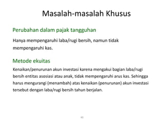 Masalah-masalah Khusus
40
Hanya mempengaruhi laba/rugi bersih, namun tidak
mempengaruhi kas.
Perubahan dalam pajak tangguhan
Metode ekuitas
Kenaikan/penurunan akun investasi karena mengakui bagian laba/rugi
bersih entitas asosiasi atau anak, tidak mempengaruhi arus kas. Sehingga
harus mengurangi (menambah) atas kenaikan (penurunan) akun investasi
tersebut dengan laba/rugi bersih tahun berjalan.
 