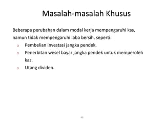 Masalah-masalah Khusus
46
Beberapa perubahan dalam modal kerja mempengaruhi kas,
namun tidak mempengaruhi laba bersih, seperti:
o Pembelian investasi jangka pendek.
o Penerbitan wesel bayar jangka pendek untuk memperoleh
kas.
o Utang dividen.
 