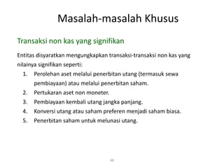 Masalah-masalah Khusus
48
Transaksi non kas yang signifikan
Entitas disyaratkan mengungkapkan transaksi-transaksi non kas yang
nilainya signifikan seperti:
1. Perolehan aset melalui penerbitan utang (termasuk sewa
pembiayaan) atau melalui penerbitan saham.
2. Pertukaran aset non moneter.
3. Pembiayaan kembali utang jangka panjang.
4. Konversi utang atau saham preferen menjadi saham biasa.
5. Penerbitan saham untuk melunasi utang.
 