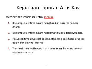 Kegunaan Laporan Arus Kas
Memberikan informasi untuk menilai:
1. Kemampuan entitas dalam menghasilkan arus kas di masa
depan.
2. Kemampuan entitas dalam membayar dividen dan kewajiban.
3. Penyebab timbulnya perbedaan antara laba bersih dan arus kas
bersih dari aktivitas operasi.
4. Transaksi-transaksi investasi dan pendanaan baik secara tunai
maupun non tunai.
6
 