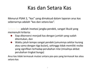 Kas dan Setara Kas
7
Menurut PSAK 2, “kas” yang dimaksud dalam laporan arus kas
sebenarnya adalah “kas dan setara kas”.
Setara kas adalah invetasi jangka pendek, sangat likuid yang
memenuhi kriteria:
 Siap dikonversi menjadi kas dengan jumlah yang sudah
ditentukan, dan
 Waktu jatuh tempo sangat pendek (umumnya sekitar kurang
atau sama dengan tiga bulan), sehingga tidak memiliki resiko
yang signifikan terhadap perubahan nilai (misalnya akibat
perubahan tingkat bunga)
Arus kas tidak termasuk mutasi antara pos-pos yang termasuk kas atau
setara kas
 