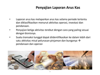 Penyajian Laporan Arus Kas
• Laporan arus kas melaporkan arus kas selama periode tertentu
dan diklasifikasikan menurut aktivitas operasi, investasi dan
pendanaan.
• Penyajian ketiga aktivitas terebut dengan cara yang paling sesuai
dengan bisnisnya.
• Suatu transaksi tunggal dapat diidentifikasikan ke dalam lebih dari
satu aktivitas misal pelunasan pinjaman dan bunganya 
pendanaan dan operasi
8
 