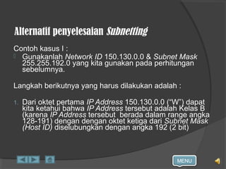 MENU
Alternatif penyelesaian Subnetting
Contoh kasus I :
 Gunakanlah Network ID 150.130.0.0 & Subnet Mask
255.255.192.0 yang kita gunakan pada perhitungan
sebelumnya.
Langkah berikutnya yang harus dilakukan adalah :
1. Dari oktet pertama IP Address 150.130.0.0 (“W”) dapat
kita ketahui bahwa IP Address tersebut adalah Kelas B
(karena IP Address tersebut berada dalam range angka
128-191) dengan dengan oktet ketiga dari Subnet Mask
(Host ID) diselubungkan dengan angka 192 (2 bit)
 