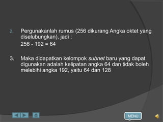 MENU
2. Pergunakanlah rumus (256 dikurang Angka oktet yang
diselubungkan), jadi :
256 - 192 = 64
3. Maka didapatkan kelompok subnet baru yang dapat
digunakan adalah kelipatan angka 64 dan tidak boleh
melebihi angka 192, yaitu 64 dan 128
 
