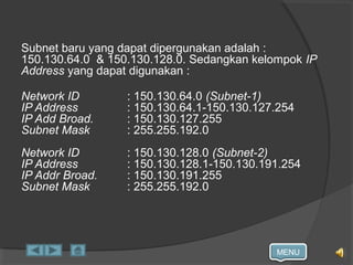 MENU
Subnet baru yang dapat dipergunakan adalah :
150.130.64.0 & 150.130.128.0. Sedangkan kelompok IP
Address yang dapat digunakan :
Network ID : 150.130.64.0 (Subnet-1)
IP Address : 150.130.64.1-150.130.127.254
IP Add Broad. : 150.130.127.255
Subnet Mask : 255.255.192.0
Network ID : 150.130.128.0 (Subnet-2)
IP Address : 150.130.128.1-150.130.191.254
IP Addr Broad. : 150.130.191.255
Subnet Mask : 255.255.192.0
 