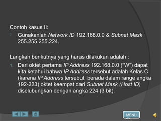 MENU
Contoh kasus II:
 Gunakanlah Network ID 192.168.0.0 & Subnet Mask
255.255.255.224.
Langkah berikutnya yang harus dilakukan adalah :
1. Dari oktet pertama IP Address 192.168.0.0 (“W”) dapat
kita ketahui bahwa IP Address tersebut adalah Kelas C
(karena IP Address tersebut berada dalam range angka
192-223) oktet keempat dari Subnet Mask (Host ID)
diselubungkan dengan angka 224 (3 bit).
 
