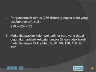 MENU
2. Pergunakanlah rumus (256 dikurang Angka oktet yang
diselubungkan), jadi :
256 – 224 = 32
3. Maka didapatkan kelompok subnet baru yang dapat
digunakan adalah kelipatan angka 32 dan tidak boleh
melebihi angka 224, yaitu 32, 64, 96, 128, 160 dan
192.
 