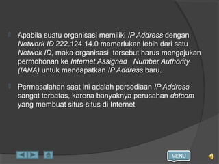 MENU
 Apabila suatu organisasi memiliki IP Address dengan
Network ID 222.124.14.0 memerlukan lebih dari satu
Netwok ID, maka organisasi tersebut harus mengajukan
permohonan ke Internet Assigned Number Authority
(IANA) untuk mendapatkan IP Address baru.
 Permasalahan saat ini adalah persediaan IP Address
sangat terbatas, karena banyaknya perusahan dotcom
yang membuat situs-situs di Internet
 