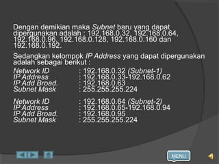 MENU
Dengan demikian maka Subnet baru yang dapat
dipergunakan adalah : 192.168.0.32, 192.168.0.64,
192.168.0.96, 192.168.0.128, 192.168.0.160 dan
192.168.0.192.
Sedangkan kelompok IP Address yang dapat dipergunakan
adalah sebagai berikut :
Network ID : 192.168.0.32 (Subnet-1)
IP Address : 192.168.0.33-192.168.0.62
IP Add Broad. : 192.168.0.63
Subnet Mask : 255.255.255.224
Network ID : 192.168.0.64 (Subnet-2)
IP Address : 192.168.0.65-192.168.0.94
IP Add Broad. : 192.168.0.95
Subnet Mask : 255.255.255.224
 