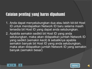 MENU
Catatan penting yang harus dipahami
1. Anda dapat menyelubungkan dua atau lebih bit-bit Host
ID untuk mendapatkan Network ID baru selama masih
tersedia bit Host ID yang dapat anda selubungkan.
2. Apabila semakin sedikit bit Host ID yang anda
selubungkan, maka akan didapatkan jumlah Network ID
yang sedikit (semakin kecil) & sebaliknya apabila
semakin banyak bit Host ID yang anda selubungkan,
maka akan didapatkan jumlah Network ID yang semakin
banyak (semakin besar)
 