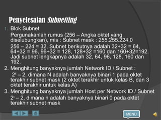 MENU
Penyelesaian Subnetting
1. Blok Subnet
Pergunakanlah rumus (256 – Angka oktet yang
diselubungkan), mis : Subnet mask : 255.255.224.0
256 – 224 = 32, Subnet berikutnya adalah 32+32 = 64,
64+32 = 96, 96+32 = 128, 128+32 =160 dan 160+32=192.
Jadi subnet lengkapnya adalah 32, 64, 96, 128, 160 dan
192.
2. Menghitung banyaknya jumlah Network ID / Subnet :
2N
– 2, dimana N adalah banyaknya binari 1 pada oktet
terakhir subnet mask (2 oktet terakhir untuk kelas B, dan 3
oktet terakhir untuk kelas A)
3. Menghitung banyaknya jumlah Host per Network ID / Subnet
2n
– 2, dimana n adalah banyaknya binari 0 pada oktet
terakhir subnet mask
 