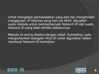 MENU
 Untuk mengatasi permasalahan yang ada dan menghindari
mengajukan IP Address yang baru ke IANA, dibuatlah
suatu metode untuk memperbanyak Network ID dari suatu
Network ID yang telah dimiliki sebelumnya
 Metode ini sering disebut dengan istilah Subnetting, yaitu
mengorbankan sebagian Host ID untuk digunakan dalam
membuat Network ID tambahan
 