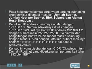 MENU
 Pada hakekatnya semua pertanyaan tentang subnetting
akan berkisar di empat masalah: Jumlah Subnet,
Jumlah Host per Subnet, Blok Subnet, dan Alamat
Host- Broadcast.
 Penulisan IP address umumnya adalah dengan
192.168.1.2. Namun adakalanya ditulis dengan
192.168.1.2/24, Artinya bahwa IP address 192.168.1.2
dengan subnet mask 255.255.255.0. /24 diambil dari
penghitungan bahwa 24 bit subnet mask diselubung
dengan binari 1. Atau dengan kata lain, subnet masknya
adalah: 11111111.11111111.11111111.00000000
(255.255.255.0).
 Konsep ini yang disebut dengan CIDR (Classless Inter-
Domain Routing) yang diperkenalkan pertama kali tahun
1992 oleh IEFT.
 