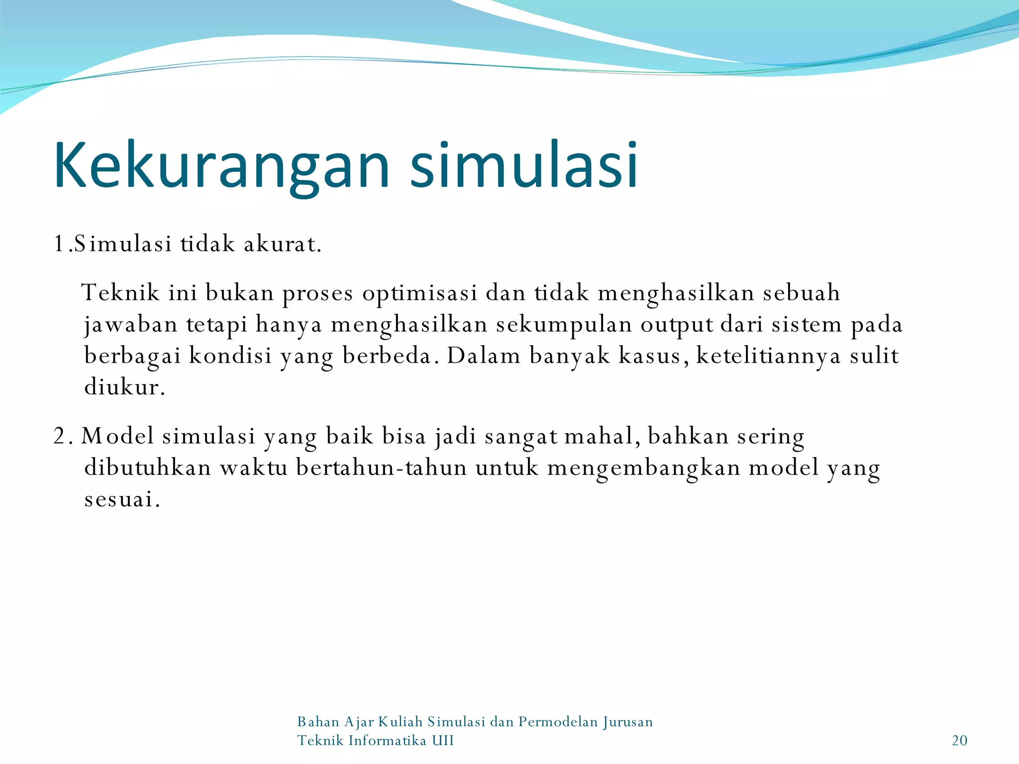 Kekurangan simulasi 1.Simulasi tidak akurat. Teknik ini bukan proses optimisasi dan tidak menghasilkan sebuah jawaban tetapi hanya menghasilkan sekumpulan output dari sistem pada berbagai kondisi yang berbeda. Dalam banyak kasus, ketelitiannya sulit diukur. 2. Model simulasi yang baik bisa jadi sangat mahal, bahkan sering dibutuhkan waktu bertahun-tahun untuk mengembangkan model yang sesuai. Bahan Ajar Kuliah Simulasi dan Permodelan Jurusan Teknik Informatika UII 