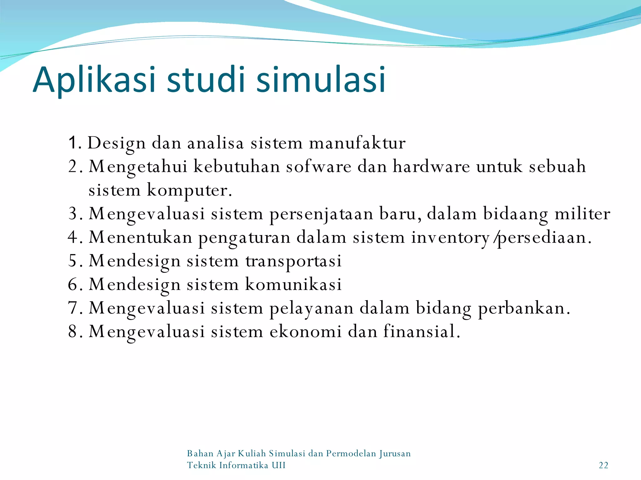 Aplikasi studi simulasi 1.  Design dan analisa sistem manufaktur 2. Mengetahui kebutuhan sofware dan hardware untuk sebuah sistem komputer. 3. Mengevaluasi sistem persenjataan baru, dalam bidaang militer 4. Menentukan pengaturan dalam sistem inventory/persediaan. 5. Mendesign sistem transportasi 6. Mendesign sistem komunikasi 7. Mengevaluasi sistem pelayanan dalam bidang perbankan. 8. Mengevaluasi sistem ekonomi dan finansial. Bahan Ajar Kuliah Simulasi dan Permodelan Jurusan Teknik Informatika UII 