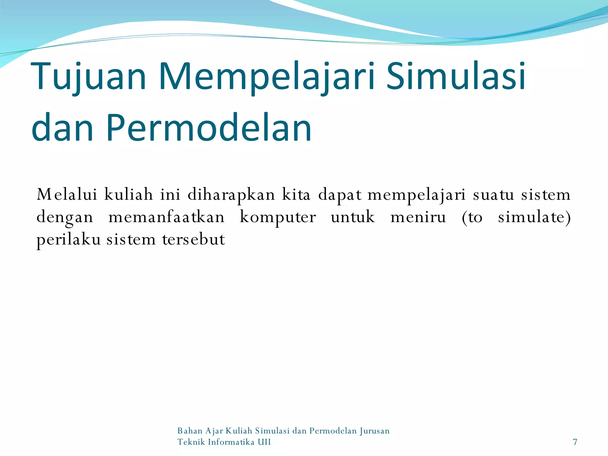Tujuan Mempelajari Simulasi dan Permodelan Melalui kuliah ini diharapkan kita dapat mempelajari suatu sistem dengan memanfaatkan komputer untuk meniru (to simulate) perilaku sistem tersebut Bahan Ajar Kuliah Simulasi dan Permodelan Jurusan Teknik Informatika UII 