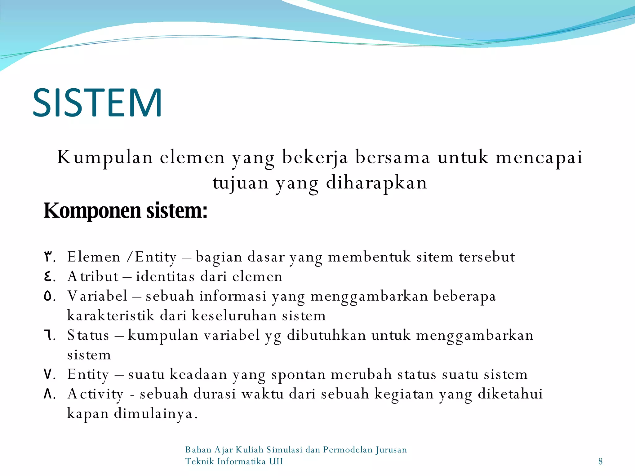 SISTEM Kumpulan elemen yang bekerja bersama untuk mencapai tujuan yang diharapkan Komponen sistem: Elemen / Entity – bagian dasar yang membentuk sitem tersebut Atribut – identitas dari elemen Variabel – sebuah informasi yang menggambarkan beberapa karakteristik dari keseluruhan sistem Status – kumpulan variabel yg dibutuhkan untuk menggambarkan sistem Entity – suatu keadaan yang spontan merubah status suatu sistem Activity - sebuah durasi waktu dari sebuah kegiatan yang diketahui kapan dimulainya. Bahan Ajar Kuliah Simulasi dan Permodelan Jurusan Teknik Informatika UII 