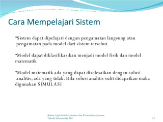 Cara Mempelajari Sistem Sistem dapat dipelajari dengan pengamatan langsung atau  pengamatan pada model dari sistem tersebut. Model dapat diklasifikasikan menjadi model fisik dan model matematik Model matematik ada yang dapat diselesaikan dengan solusi  analitis, ada yang tidak. Bila solusi analitis sulit didapatkan maka digunakan SIMULASI Bahan Ajar Kuliah Simulasi dan Permodelan Jurusan Teknik Informatika UII 