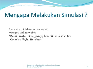 Mengapa Melakukan Simulasi ? Pedekatan trial-and-error mahal Menghabiskan waktu Meminimalkan kerugian yg besar & kesalahan fatal Contoh : Flight Simulator Bahan Ajar Kuliah Simulasi dan Permodelan Jurusan Teknik Informatika UII 