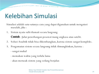 Kelebihan Simulasi Simulasi adalah satu-satunya cara yang dapat digunakan un tuk  mengatasi masalah, jika  : 1.  Sistem nyata sulit diamati secara langsung Contoh  : Jalur penerbangan pesawat ruang angkasa atau satelit. 2. Solusi Analitik tidak bisa dikembangkan, karena sistem sangat kompleks. 3. Pengamatan sistem secara langsung tidak dimungkinkan, karena : - sangat mahal - memakan waktu yang terlalu lama - akan merusak sistem yang sedang berjalan Bahan Ajar Kuliah Simulasi dan Permodelan Jurusan Teknik Informatika UII 